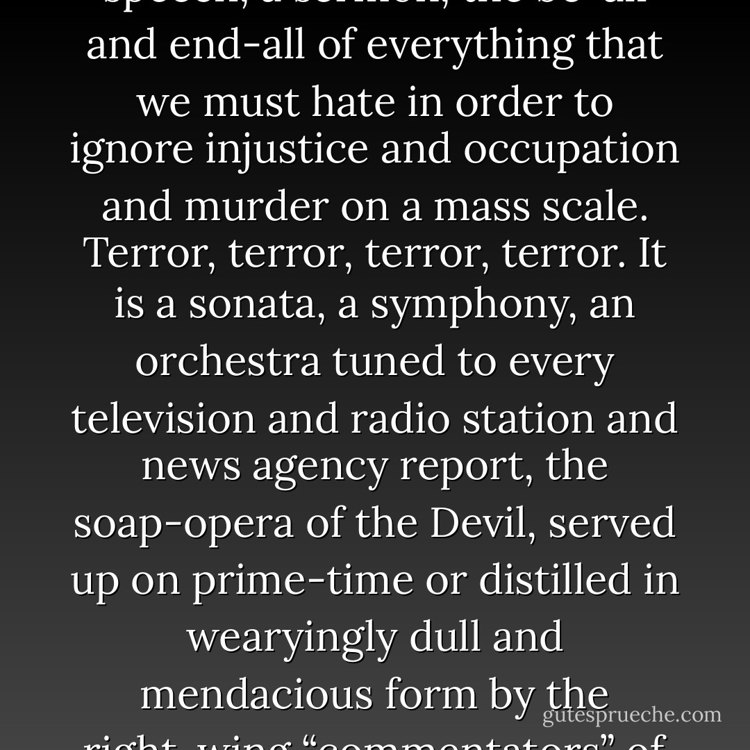 Terrorism” is a word that has become a plague on our vocabulary, the excuse and reason and moral permit for state-sponsored violence— our violence—which is now used on the innocent of the Middle East ever more outrageously and promiscuously. Terrorism, terrorism, terrorism. It has become a full stop, a punctuation mark, a phrase, a speech, a sermon, the be-all and end-all of everything that we must hate in order to ignore injustice and occupation and murder on a mass scale. Terror, terror, terror, terror. It is a sonata, a symphony, an orchestra tuned to every television and radio station and news agency report, the soap-opera of the Devil, served up on prime-time or distilled in wearyingly dull and mendacious form by the right-wing “commentators” of the American east coast or the Jerusalem Post or the intellectuals of Europe. Strike against Terror. Victory over Terror. War on Terror. Everlasting War on Terror. Rarely in history have soldiers and journalists and presidents and kings aligned themselves in such thoughtless, unquestioning ranks. - Robert Fisk