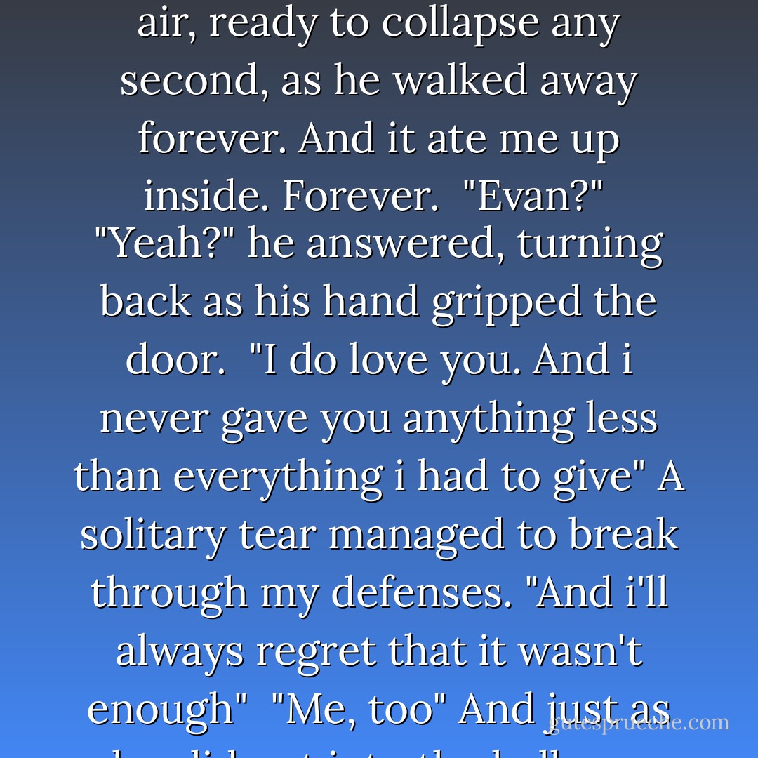I have to go, Jenna", he whispered, sounding shaky, like he questioned the decision himself. He released the hold and squatted to retrieve his bag, leaving me to sway in the air, ready to collapse any second, as he walked away forever. And it ate me up inside. Forever.<br /><br />"Evan?"<br /><br />"Yeah?" he answered, turning back as his hand gripped the door.<br /><br />"I do love you. And i never gave you anything less than everything i had to give" A solitary tear managed to break through my defenses. "And i'll always regret that it wasn't enough"<br /><br />"Me, too" And just as he slid out into the hallway, marking the beginning of forever, he quietly added "Because i would've spent my life with you - Devon Ashley