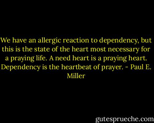 We have an allergic reaction to dependency, but this is the state of the heart most necessary for a praying life. A need heart is a praying heart. Dependency is the heartbeat of prayer. - Paul E. Miller