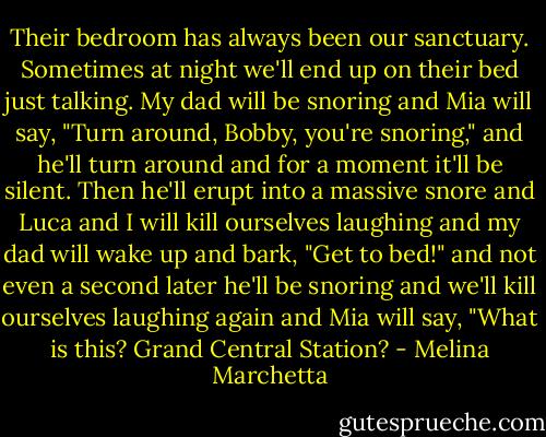 Their bedroom has always been our sanctuary. Sometimes at night we'll end up on their bed just talking. My dad will be snoring and Mia will say, "Turn around, Bobby, you're snoring," and he'll turn around and for a moment it'll be silent. Then he'll erupt into a massive snore and Luca and I will kill ourselves laughing and my dad will wake up and bark, "Get to bed!" and not even a second later he'll be snoring and we'll kill ourselves laughing again and Mia will say, "What is this? Grand Central Station? - Melina Marchetta
