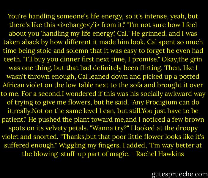 You're handling someone's life energy, so it's intense, yeah, but there's like this <i>charge</i> from it."<br />"I'm not sure how I feel about you 'handling my life energy,' Cal."<br />He grinned, and I was taken aback by how different it made him look. Cal spent so much time being stoic and solemn that it was easy to forget he even had teeth. "I'll buy you dinner first next time, I promise."<br />Okay,the grin was one thing, but that had definitely been flirting. Then, like I wasn't thrown enough, Cal leaned down and picked up a potted African violet on the low table next to the sofa and brought it over to me. For a second,I wondered if this was his socially awkward way of trying to give me flowers, but he said, "Any Prodigium can do it,really.Not on the same level I can, but still.You just have to be patient." He pushed the plant toward me,and I noticed a few brown spots on its velvety petals. "Wanna try?"<br />I looked at the droopy violet and snorted. "Thanks,but that poor little flower looks like it's suffered enough." Wiggling my fingers, I added, "I'm way better at the blowing-stuff-up part of magic. - Rachel Hawkins
