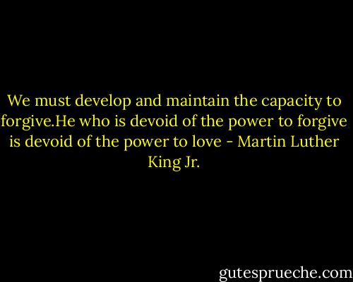 We must develop and maintain the capacity to forgive.He who is devoid of the power to forgive is devoid of the power to love - Martin Luther King Jr.