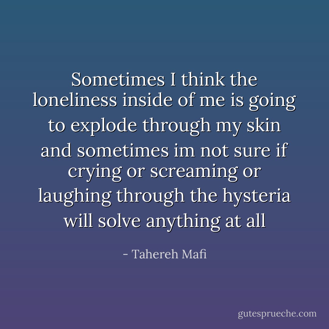 Sometimes I think the loneliness inside of me is going to explode through my skin and sometimes im not sure if crying or screaming or laughing through the hysteria will solve anything at all - Tahereh Mafi
