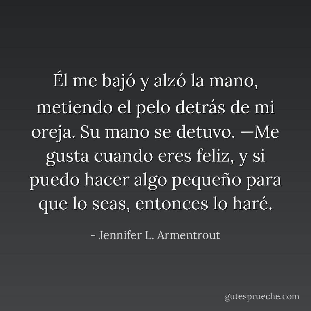 Él me bajó y alzó la mano, metiendo el pelo detrás de mi oreja. Su mano se detuvo. —Me gusta cuando eres feliz, y si puedo hacer algo pequeño para que lo seas, entonces lo haré. - Jennifer L. Armentrout