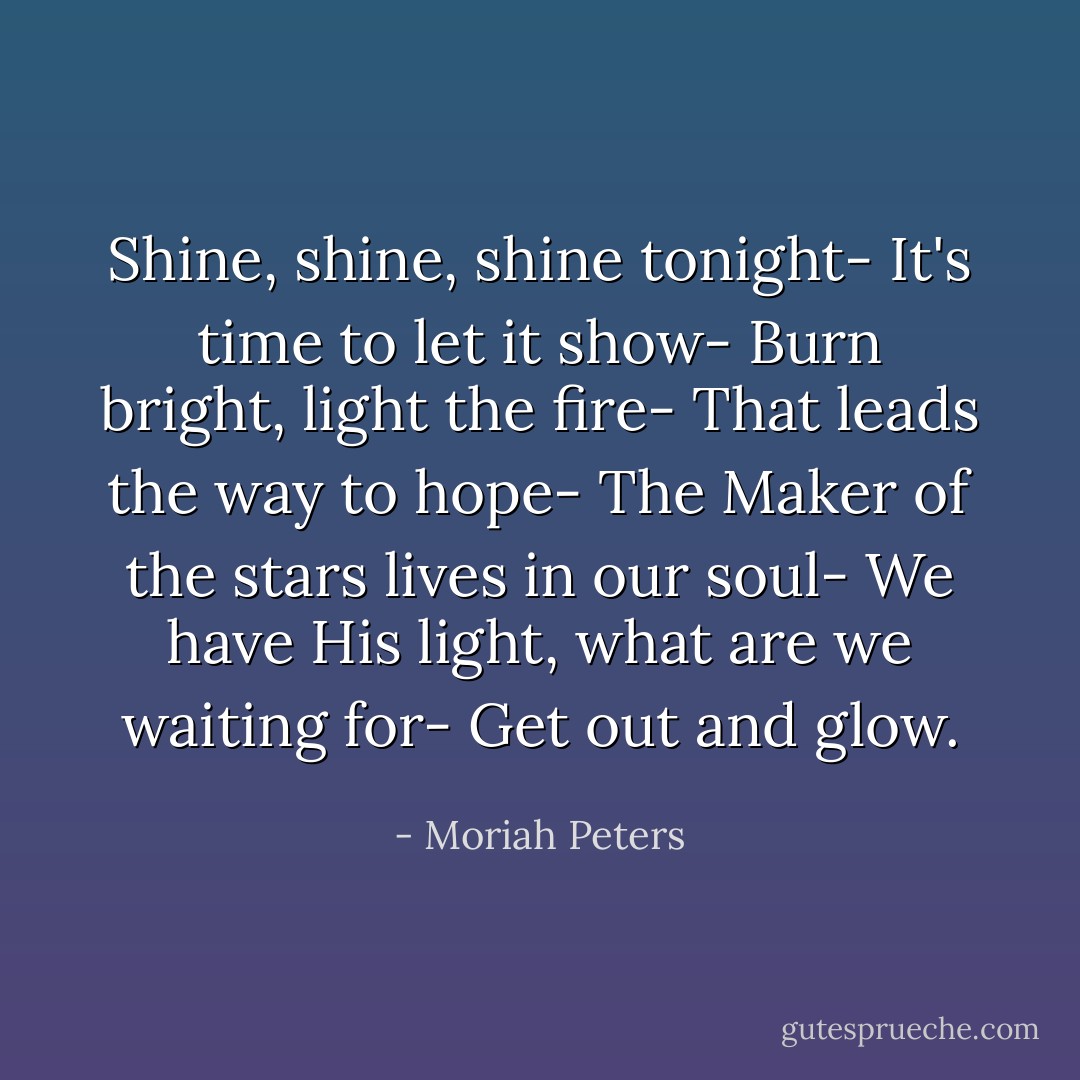 Shine, shine, shine tonight- It's time to let it show- Burn bright, light the fire- That leads the way to hope- The Maker of the stars lives in our soul- We have His light, what are we waiting for- Get out and glow. - Moriah Peters