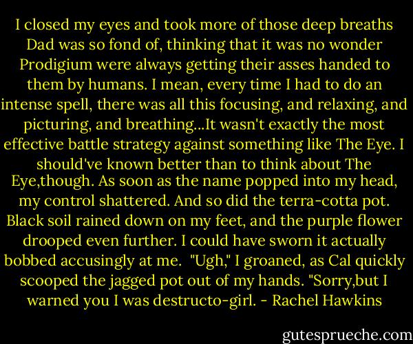 I closed my eyes and took more of those deep breaths Dad was so fond of, thinking that it was no wonder Prodigium were always getting their asses handed to them by humans. I mean, every time I had to do an intense spell, there was all this focusing, and relaxing, and picturing, and breathing...It wasn't exactly the most effective battle strategy against something like The Eye.<br />I should've known better than to think about The Eye,though. As soon as the name popped into my head, my control shattered.<br />And so did the terra-cotta pot.<br />Black soil rained down on my feet, and the purple flower drooped even further. I could have sworn it actually bobbed accusingly at me. <br />"Ugh," I groaned, as Cal quickly scooped the jagged pot out of my hands. "Sorry,but I warned you I was destructo-girl. - Rachel Hawkins