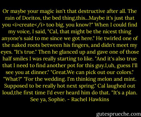 Or maybe your magic isn't that destructive after all. The rain of Doritos, the bed thing,this...Maybe it's just that you <i>create</i> too big, you know?"<br />When I could find my voice, I said, "Cal, that might be the nicest thing anyone's said to me since we got here."<br />He twirled one of the naked roots between his fingers, and didn't meet my eyes. "It's true." Then he glanced up and gave one of those half smiles I was really starting to like. "And it's also true that I need to find another pot for this guy.I,uh, guess I'll see you at dinner."<br />"Great.We can pick out our colors."<br />"What?"<br />"For the wedding. I'm thinking melon and mint. Supposed to be really hot next spring."<br />Cal laughed out loud,the first time I'd ever heard him do that. "It's a plan. See ya, Sophie. - Rachel Hawkins