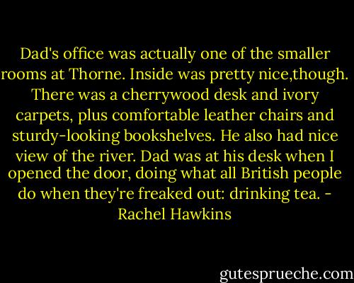 Dad's office was actually one of the smaller rooms at Thorne. Inside was pretty nice,though. There was a cherrywood desk and ivory carpets, plus comfortable leather chairs and sturdy-looking bookshelves. He also had nice view of the river.<br />Dad was at his desk when I opened the door, doing what all British people do when they're freaked out: drinking tea. - Rachel Hawkins