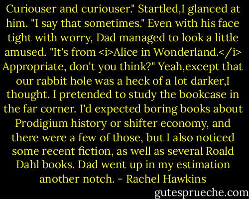 Curiouser and curiouser."<br />Startled,I glanced at him. "I say that sometimes."<br />Even with his face tight with worry, Dad managed to look a little amused. "It's from <i>Alice in Wonderland.</i> Appropriate, don't you think?"<br />Yeah,except that our rabbit hole was a heck of a lot darker,I thought.<br />I pretended to study the bookcase in the far corner. I'd expected boring books about Prodigium history or shifter economy, and there were a few of those, but I also noticed some recent fiction, as well as several Roald Dahl books. Dad went up in my estimation another notch. - Rachel Hawkins