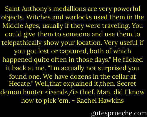 Saint Anthony's medallions are very powerful objects. Witches and warlocks used them in the Middle Ages, usually if they were traveling. You could give them to someone and use them to telepathically show your location. Very useful if you got lost or captured, both of which happened quite often in those days." He flicked it back at me. "I'm actually not surprised you found one. We have dozens in the cellar at Hecate."<br />Well,that explained it,then. Secret demon hunter <i>and</i> thief. Man, did I know how to pick 'em. - Rachel Hawkins