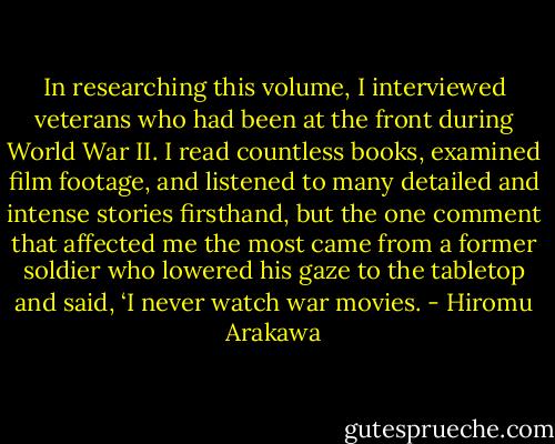 In researching this volume, I interviewed veterans who had been at the front during World War II. I read countless books, examined film footage, and listened to many detailed and intense stories firsthand, but the one comment that affected me the most came from a former soldier who lowered his gaze to the tabletop and said, ‘I never watch war movies. - Hiromu Arakawa
