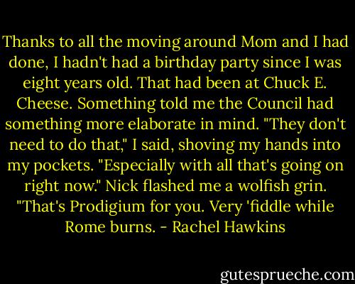 Thanks to all the moving around Mom and I had done, I hadn't had a birthday party since I was eight years old. That had been at Chuck E. Cheese. Something told me the Council had something more elaborate in mind.<br />"They don't need to do that," I said, shoving my hands into my pockets. "Especially with all that's going on right now."<br />Nick flashed me a wolfish grin. "That's Prodigium for you. Very 'fiddle while Rome burns. - Rachel Hawkins