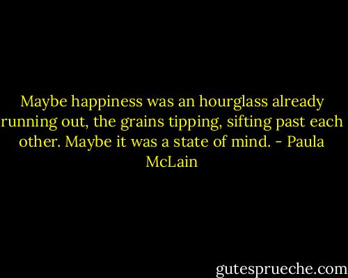 Maybe happiness was an hourglass already running out, the grains tipping, sifting past each other. Maybe it was a state of mind. - Paula McLain