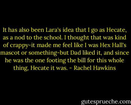 It has also been Lara's idea that I go as Hecate, as a nod to the school. I thought that was kind of crappy-it made me feel like I was Hex Hall's mascot or something-but Dad liked it, and since he was the one footing the bill for this whole thing, Hecate it was. - Rachel Hawkins