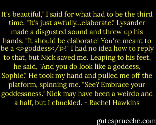 It's beautiful," I said for what had to be the third time. "It's just awfully...elaborate."<br />Lysander made a disgusted sound and threw up his hands. "It should be elaborate! You're meant to be a <i>goddess</i>!"<br />I had no idea how to reply to that, but Nick saved me. Leaping to his feet, he said, "And you do look like a goddess, Sophie." He took my hand and pulled me off the platform, spinning me. "See? Embrace your goddessness."<br />Nick may have been a weirdo and a half, but I chuckled. - Rachel Hawkins