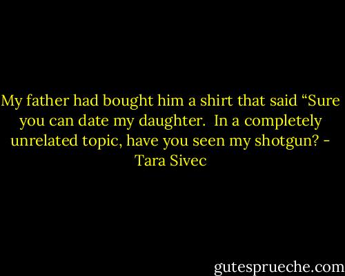 My father had bought him a shirt<br />that said “Sure you can date my daughter.  In a completely unrelated topic,<br />have you seen my shotgun? - Tara Sivec