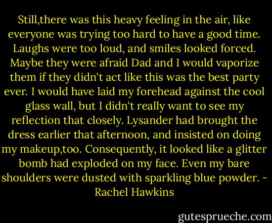 Still,there was this heavy feeling in the air, like everyone was trying too hard to have a good time. Laughs were too loud, and smiles looked forced. Maybe they were afraid Dad and I would vaporize them if they didn't act like this was the best party ever.<br />I would have laid my forehead against the cool glass wall, but I didn't really want to see my reflection that closely. Lysander had brought the dress earlier that afternoon, and insisted on doing my makeup,too. Consequently, it looked like a glitter bomb had exploded on my face. Even my bare shoulders were dusted with sparkling blue powder. - Rachel Hawkins