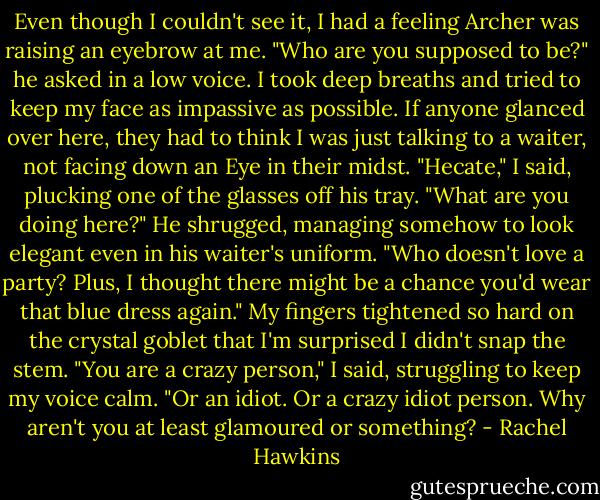 Even though I couldn't see it, I had a feeling Archer was raising an eyebrow at me. "Who are you supposed to be?" he asked in a low voice.<br />I took deep breaths and tried to keep my face as impassive as possible. If anyone glanced over here, they had to think I was just talking to a waiter, not facing down an Eye in their midst. "Hecate," I said, plucking one of the glasses off his tray. "What are you doing here?"<br />He shrugged, managing somehow to look elegant even in his waiter's uniform. "Who doesn't love a party? Plus, I thought there might be a chance you'd wear that blue dress again."<br />My fingers tightened so hard on the crystal goblet that I'm surprised I didn't snap the stem. "You are a crazy person," I said, struggling to keep my voice calm. "Or an idiot. Or a crazy idiot person. Why aren't you at least glamoured or something? - Rachel Hawkins