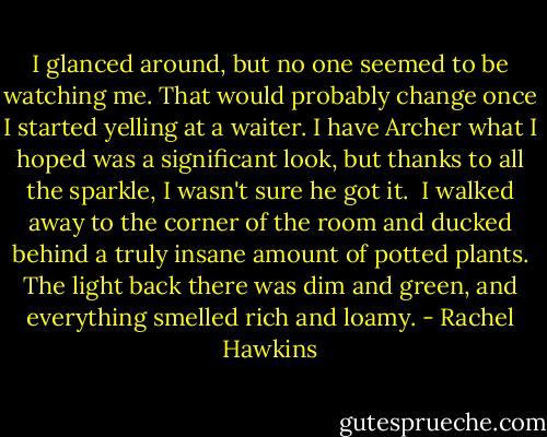 I glanced around, but no one seemed to be watching me. That would probably change once I started yelling at a waiter. I have Archer what I hoped was a significant look, but thanks to all the sparkle, I wasn't sure he got it. <br />I walked away to the corner of the room and ducked behind a truly insane amount of potted plants. The light back there was dim and green, and everything smelled rich and loamy. - Rachel Hawkins