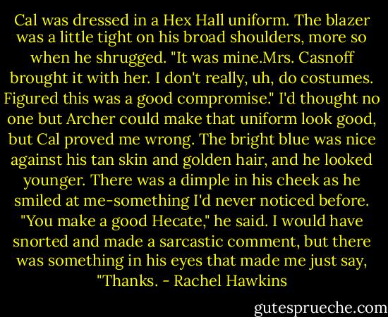 Cal was dressed in a Hex Hall uniform. The blazer was a little tight on his broad shoulders, more so when he shrugged. "It was mine.Mrs. Casnoff brought it with her. I don't really, uh, do costumes. Figured this was a good compromise."<br />I'd thought no one but Archer could make that uniform look good, but Cal proved me wrong. The bright blue was nice against his tan skin and golden hair, and he looked younger. There was a dimple in his cheek as he smiled at me-something I'd never noticed before. "You make a good Hecate," he said.<br />I would have snorted and made a sarcastic comment, but there was something in his eyes that made me just say, "Thanks. - Rachel Hawkins