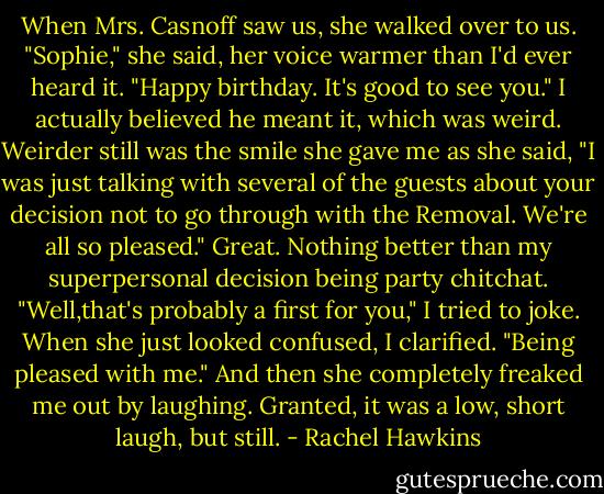 When Mrs. Casnoff saw us, she walked over to us. "Sophie," she said, her voice warmer than I'd ever heard it. "Happy birthday. It's good to see you."<br />I actually believed he meant it, which was weird. Weirder still was the smile she gave me as she said, "I was just talking with several of the guests about your decision not to go through with the Removal. We're all so pleased."<br />Great. Nothing better than my superpersonal decision being party chitchat.<br />"Well,that's probably a first for you," I tried to joke. When she just looked confused, I clarified. "Being pleased with me."<br />And then she completely freaked me out by laughing. Granted, it was a low, short laugh, but still. - Rachel Hawkins