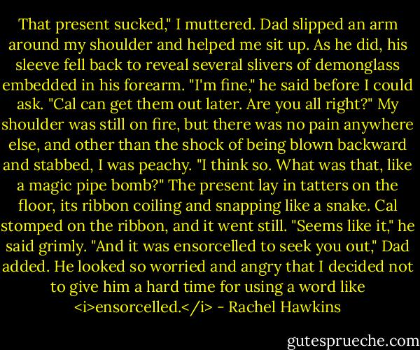 That present sucked," I muttered.<br />Dad slipped an arm around my shoulder and helped me sit up. As he did, his sleeve fell back to reveal several slivers of demonglass embedded in his forearm.<br />"I'm fine," he said before I could ask. "Cal can get them out later. Are you all right?"<br />My shoulder was still on fire, but there was no pain anywhere else, and other than the shock of being blown backward and stabbed, I was peachy. "I think so. What was that, like a magic pipe bomb?"<br />The present lay in tatters on the floor, its ribbon coiling and snapping like a snake. Cal stomped on the ribbon, and it went still. "Seems like it," he said grimly.<br />"And it was ensorcelled to seek you out," Dad added. He looked so worried and angry that I decided not to give him a hard time for using a word like <i>ensorcelled.</i> - Rachel Hawkins