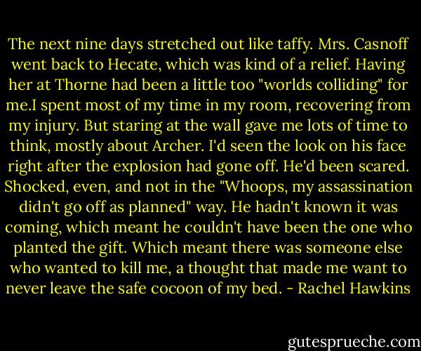 The next nine days stretched out like taffy. Mrs. Casnoff went back to Hecate, which was kind of a relief. Having her at Thorne had been a little too "worlds colliding" for me.I spent most of my time in my room, recovering from my injury. But staring at the wall gave me lots of time to think, mostly about Archer. I'd seen the look on his face right after the explosion had gone off. He'd been scared. Shocked, even, and not in the "Whoops, my assassination didn't go off as planned" way. He hadn't known it was coming, which meant he couldn't have been the one who planted the gift. Which meant there was someone else who wanted to kill me, a thought that made me want to never leave the safe cocoon of my bed. - Rachel Hawkins