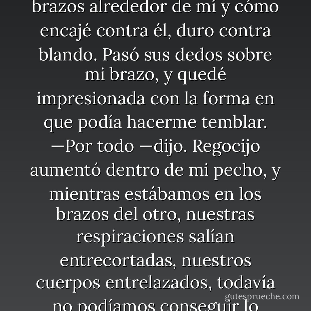 Sus ojos buscaron los míos.<br />—Gracias.<br />—¿Por qué? —Me encantó la sensación de sus brazos alrededor de mí y cómo encajé contra él, duro contra blando.<br />Pasó sus dedos sobre mi brazo, y quedé impresionada con la forma en que podía hacerme temblar.<br />—Por todo —dijo.<br />Regocijo aumentó dentro de mi pecho, y mientras estábamos en los brazos del otro, nuestras respiraciones salían entrecortadas, nuestros cuerpos entrelazados, todavía no podíamos conseguir lo suficiente el uno del otro. Nos besamos. Hablamos. Vivimos. - Jennifer L. Armentrout