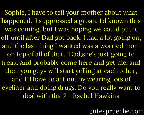 Sophie, I have to tell your mother about what happened."<br />I suppressed a groan. I'd known this was coming, but I was hoping we could put it off until after Dad got back. I had a lot going on, and the last thing I wanted was a worried mom on top of all of that.<br />"Dad,she's just going to freak. And probably come here and get me, and then you guys will start yelling at each other, and I'll have to act out by wearing lots of eyeliner and doing drugs. Do you really want to deal with that? - Rachel Hawkins