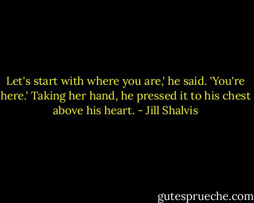 Let's start with where you are,' he said. 'You're here.' Taking her hand, he pressed it to his chest above his heart. - Jill Shalvis