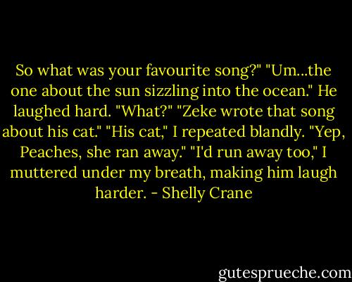 So what was your favourite song?"<br />"Um...the one about the sun sizzling into the ocean." He laughed hard. "What?"<br />"Zeke wrote that song about his cat."<br />"His cat," I repeated blandly.<br />"Yep, Peaches, she ran away."<br />"I'd run away too," I muttered under my breath, making him laugh harder. - Shelly Crane