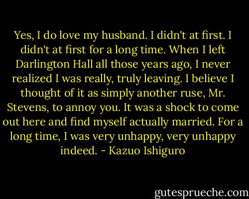 Yes, I do love my husband. I didn't at first. I didn't at first for a long time. When I left Darlington Hall all those years ago, I never realized I was really, truly leaving. I believe I thought of it as simply another ruse, Mr. Stevens, to annoy you. It was a shock to come out here and find myself actually married. For a long time, I was very unhappy, very unhappy indeed. - Kazuo Ishiguro
