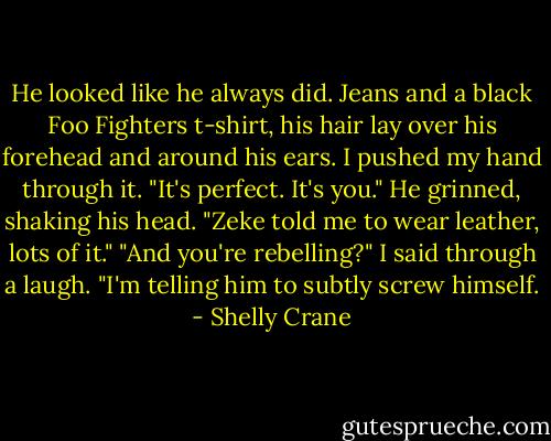 He looked like he always did. Jeans and a black Foo Fighters t-shirt, his hair lay over his forehead and around his ears. I pushed my hand through it.<br />"It's perfect. It's you."<br />He grinned, shaking his head.<br />"Zeke told me to wear leather, lots of it."<br />"And you're rebelling?" I said through a laugh.<br />"I'm telling him to subtly screw himself. - Shelly Crane