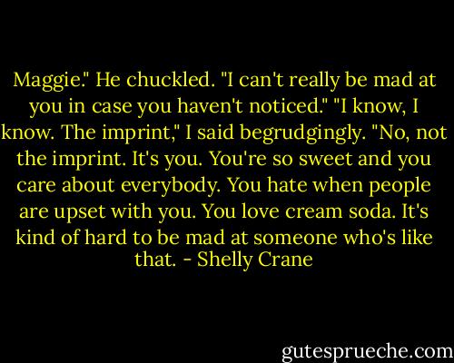 Maggie." He chuckled. "I can't really be mad at you in case you haven't noticed."<br />"I know, I know. The imprint," I said begrudgingly.<br />"No, not the imprint. It's you. You're so sweet and you care about everybody. You hate when people are upset with you. You love cream soda. It's kind of hard to be mad at someone who's like that. - Shelly Crane