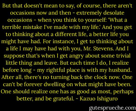 But that doesn't mean to say, of course, there aren't occasions now and then - extremely desolate occasions - when you think to yourself: 'What a terrible mistake I've made with my life.' And you get to thinking about a different life, a better life you might have had. For instance, I get to thinking about a life I may have had with you, Mr. Stevens. And I suppose that's when I get angry about some trivial little thing and leave. But each time I do, I realize before long - my rightful place is with my husband. After all, there's no turning back the clock now. One can't be forever dwelling on what might have been. One should realize one has as good as most, perhaps better, and be grateful. - Kazuo Ishiguro