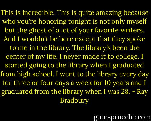 This is incredible. This is quite amazing because who you're honoring tonight is not only myself but the ghost of a lot of your favorite writers. And I wouldn't be here except that they spoke to me in the library. The library's been the center of my life. I never made it to college. I started going to the library when I graduated from high school. I went to the library every day for three or four days a week for 10 years and I graduated from the library when I was 28. - Ray Bradbury