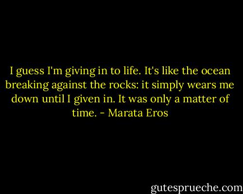 I guess I'm giving in to life. It's like the ocean breaking against the rocks: it simply wears me down until I given in. It was only a matter of time. - Marata Eros