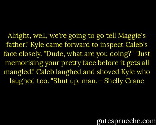 Alright, well, we're going to go tell Maggie's father." Kyle came forward to inspect Caleb's face closely. "Dude, what are you doing?"<br />"Just memorising your pretty face before it gets all mangled."<br />Caleb laughed and shoved Kyle who laughed too. "Shut up, man. - Shelly Crane