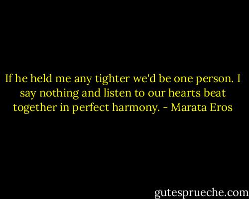 If he held me any tighter we'd be one person. I say nothing and listen to our hearts beat together in perfect harmony. - Marata Eros