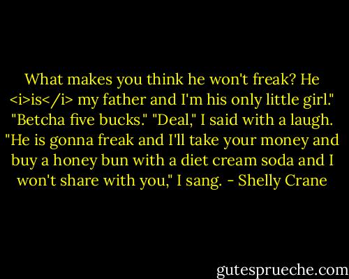 What makes you think he won't freak? He <i>is</i> my father and I'm his only little girl."<br />"Betcha five bucks."<br />"Deal," I said with a laugh. "He is gonna freak and I'll take your money and buy a honey bun with a diet cream soda and I won't share with you," I sang. - Shelly Crane