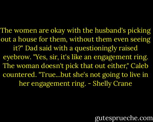 The women are okay with the husband's picking out a house for them, without them even seeing it?" Dad said with a questioningly raised eyebrow.<br />"Yes, sir, it's like an engagement ring. The woman doesn't pick that out either," Caleb countered.<br />"True...but she's not going to live in her engagement ring. - Shelly Crane
