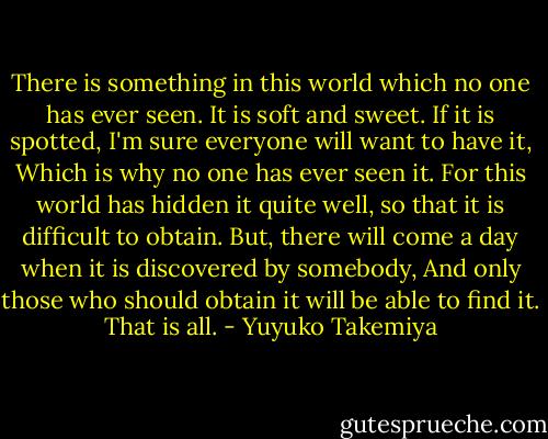 There is something in this world which no one has ever seen.<br />It is soft and sweet.<br />If it is spotted, I'm sure everyone will want to have it,<br />Which is why no one has ever seen it.<br />For this world has hidden it quite well, so that it is difficult to obtain.<br />But, there will come a day when it is discovered by somebody,<br />And only those who should obtain it will be able to find it.<br />That is all. - Yuyuko Takemiya