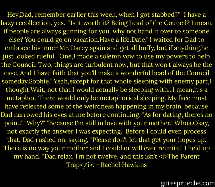 Hey,Dad, remember earlier this week, when I got stabbed?"<br />"I have a hazy recollection, yes."<br />"Is it worth it? Being head of the Council? I mean, if people are always gunning for you, why not hand it over to someone else? You could go on vacation.Have a life.Date."<br />I waited for Dad to embrace his inner Mr. Darcy again and get all huffy, but if anything,he just looked rueful. "One,I made a solemn vow to use my powers to help the Council. Two, things are turbulent now, but that won't always be the case. And I have faith that you'll make a wonderful head of the Council someday,Sophie."<br />Yeah,except for that whole sleeping with enemy part,I thought.Wait, not that I would actually be sleeping with...I mean,it's a metaphor. There would only be metaphorical sleeping.<br />My face must have reflected some of the weirdness happening in my brain, because Dad narrowed his eyes at me before continuing, "As for dating, theres no point."<br />"Why?"<br />"Because I'm still in love with your mother."<br />Whoa.Okay, not exactly the answer I was expecting. <br />Before I could even process that, Dad rushed on, saying, "Please don't let that get your hopes up. There is no way your mother and I could or will ever reunite."<br />I held up my hand. "Dad,relax. I'm not twelve, and this isn't <i>The Parent Trap</i>. - Rachel Hawkins