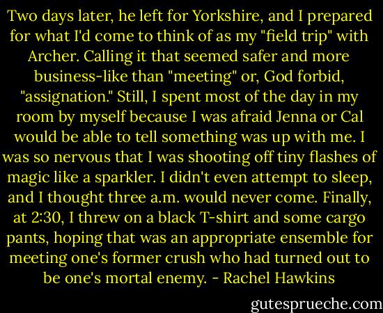 Two days later, he left for Yorkshire, and I prepared for what I'd come to think of as my "field trip" with Archer. Calling it that seemed safer and more business-like than "meeting" or, God forbid, "assignation." Still, I spent most of the day in my room by myself because I was afraid Jenna or Cal would be able to tell something was up with me. I was so nervous that I was shooting off tiny flashes of magic like a sparkler.<br />I didn't even attempt to sleep, and I thought three a.m. would never come. Finally, at 2:30, I threw on a black T-shirt and some cargo pants, hoping that was an appropriate ensemble for meeting one's former crush who had turned out to be one's mortal enemy. - Rachel Hawkins