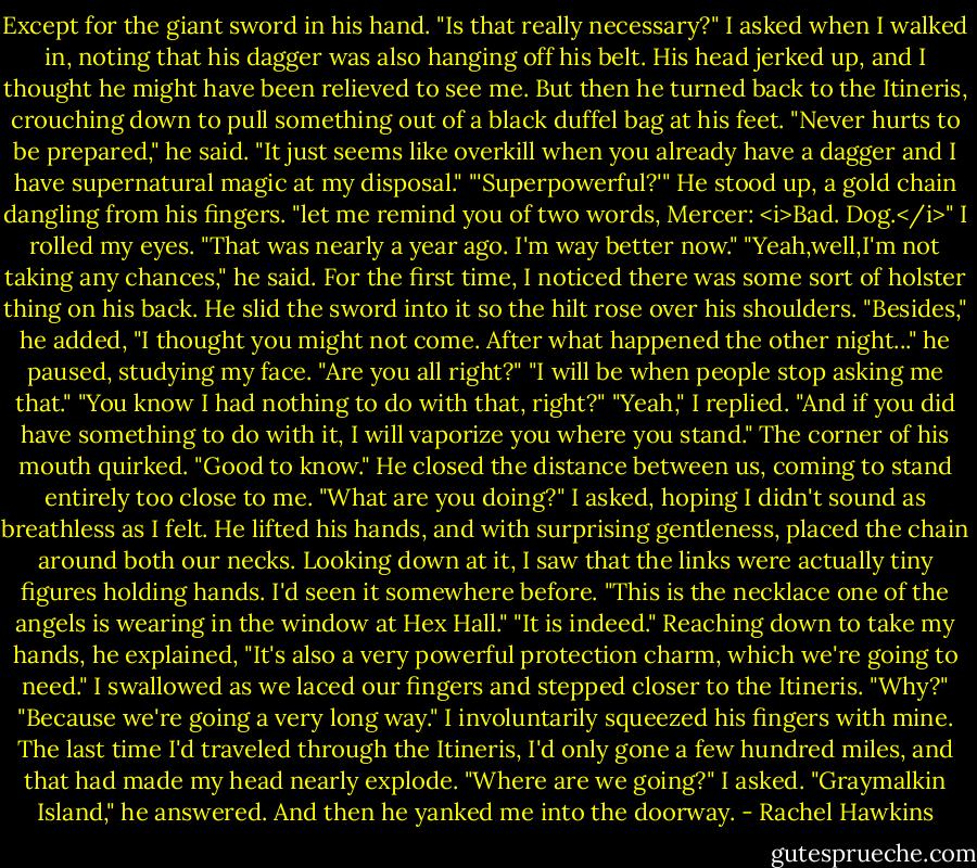 Except for the giant sword in his hand.<br />"Is that really necessary?" I asked when I walked in, noting that his dagger was also hanging off his belt.<br />His head jerked up, and I thought he might have been relieved to see me. But then he turned back to the Itineris, crouching down to pull something out of a black duffel bag at his feet. "Never hurts to be prepared," he said.<br />"It just seems like overkill when you already have a dagger and I have supernatural magic at my disposal."<br />"'Superpowerful?'" He stood up, a gold chain dangling from his fingers. "let me remind you of two words, Mercer: <i>Bad. Dog.</i>"<br />I rolled my eyes. "That was nearly a year ago. I'm way better now."<br />"Yeah,well,I'm not taking any chances," he said. For the first time, I noticed there was some sort of holster thing on his back. He slid the sword into it so the hilt rose over his shoulders. "Besides," he added, "I thought you might not come. After what happened the other night..." he paused, studying my face. "Are you all right?"<br />"I will be when people stop asking me that."<br />"You know I had nothing to do with that, right?"<br />"Yeah," I replied. "And if you did have something to do with it, I will vaporize you where you stand."<br />The corner of his mouth quirked. "Good to know."<br />He closed the distance between us, coming to stand entirely too close to me. "What are you doing?" I asked, hoping I didn't sound as breathless as I felt.<br />He lifted his hands, and with surprising gentleness, placed the chain around both our necks. Looking down at it, I saw that the links were actually tiny figures holding hands. I'd seen it somewhere before.<br />"This is the necklace one of the angels is wearing in the window at Hex Hall."<br />"It is indeed."<br />Reaching down to take my hands, he explained, "It's also a very powerful protection charm, which we're going to need."<br />I swallowed as we laced our fingers and stepped closer to the Itineris. "Why?"<br />"Because we're going a very long way."<br />I involuntarily squeezed his fingers with mine. The last time I'd traveled through the Itineris, I'd only gone a few hundred miles, and that had made my head nearly explode. "Where are we going?" I asked.<br />"Graymalkin Island," he answered. And then he yanked me into the doorway. - Rachel Hawkins