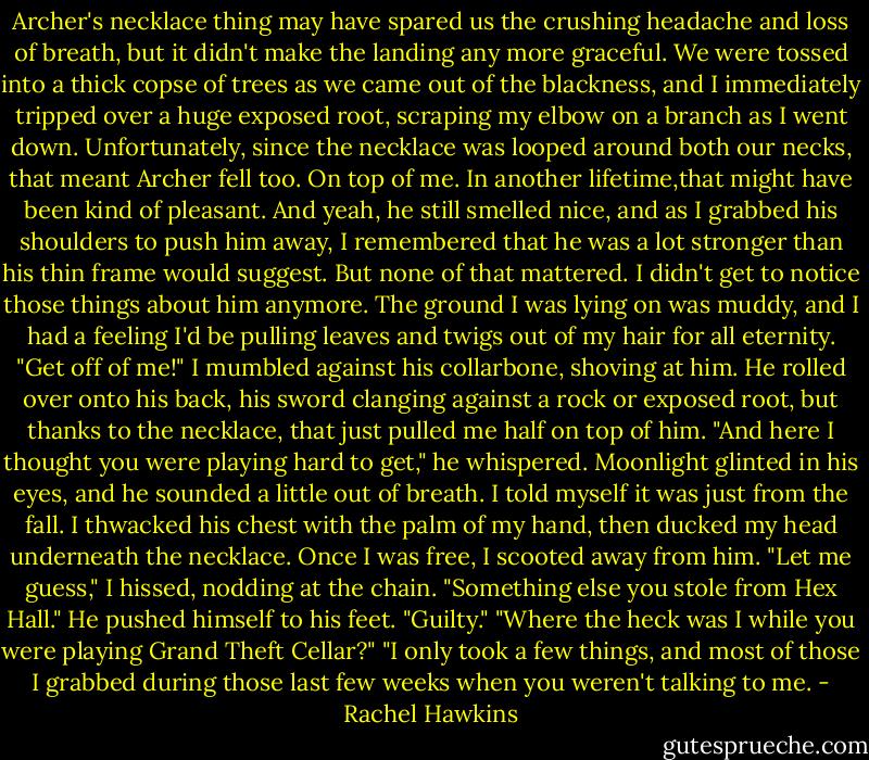 Archer's necklace thing may have spared us the crushing headache and loss of breath, but it didn't make the landing any more graceful. We were tossed into a thick copse of trees as we came out of the blackness, and I immediately tripped over a huge exposed root, scraping my elbow on a branch as I went down.<br />Unfortunately, since the necklace was looped around both our necks, that meant Archer fell too. On top of me.<br />In another lifetime,that might have been kind of pleasant. And yeah, he still smelled nice, and as I grabbed his shoulders to push him away, I remembered that he was a lot stronger than his thin frame would suggest.<br />But none of that mattered. I didn't get to notice those things about him anymore.<br />The ground I was lying on was muddy, and I had a feeling I'd be pulling leaves and twigs out of my hair for all eternity. "Get off of me!" I mumbled against his collarbone, shoving at him. He rolled over onto his back, his sword clanging against a rock or exposed root, but thanks to the necklace, that just pulled me half on top of him.<br />"And here I thought you were playing hard to get," he whispered. Moonlight glinted in his eyes, and he sounded a little out of breath. I told myself it was just from the fall.<br />I thwacked his chest with the palm of my hand, then ducked my head underneath the necklace. Once I was free, I scooted away from him. "Let me guess," I hissed, nodding at the chain. "Something else you stole from Hex Hall."<br />He pushed himself to his feet. "Guilty."<br />"Where the heck was I while you were playing Grand Theft Cellar?"<br />"I only took a few things, and most of those I grabbed during those last few weeks when you weren't talking to me. - Rachel Hawkins