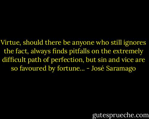 Virtue, should there be anyone who still ignores the fact, always finds pitfalls on the extremely difficult path of perfection, but sin and vice are so favoured by fortune... - José Saramago