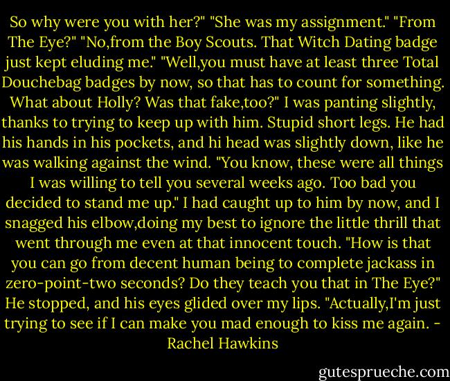 So why were you with her?"<br />"She was my assignment."<br />"From The Eye?"<br />"No,from the Boy Scouts. That Witch Dating badge just kept eluding me."<br />"Well,you must have at least three Total Douchebag badges by now, so that has to count for something. What about Holly? Was that fake,too?" I was panting slightly, thanks to trying to keep up with him. Stupid short legs.<br />He had his hands in his pockets, and hi head was slightly down, like he was walking against the wind. "You know, these were all things I was willing to tell you several weeks ago. Too bad you decided to stand me up."<br />I had caught up to him by now, and I snagged his elbow,doing my best to ignore the little thrill that went through me even at that innocent touch. "How is that you can go from decent human being to complete jackass in zero-point-two seconds? Do they teach you that in The Eye?"<br />He stopped, and his eyes glided over my lips. "Actually,I'm just trying to see if I can make you mad enough to kiss me again. - Rachel Hawkins