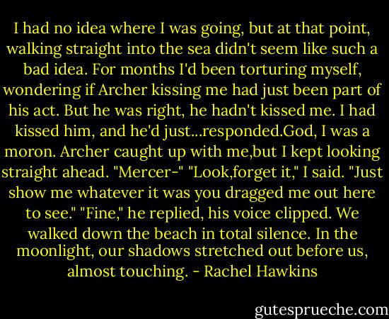 I had no idea where I was going, but at that point, walking straight into the sea didn't seem like such a bad idea. For months I'd been torturing myself, wondering if Archer kissing me had just been part of his act. But he was right, he hadn't kissed me. I had kissed him, and he'd just...responded.God, I was a moron.<br />Archer caught up with me,but I kept looking straight ahead.<br />"Mercer-"<br />"Look,forget it," I said. "Just show me whatever it was you dragged me out here to see."<br />"Fine," he replied, his voice clipped.<br />We walked down the beach in total silence. In the moonlight, our shadows stretched out before us, almost touching. - Rachel Hawkins
