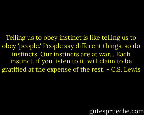Telling us to obey instinct is like telling us to obey 'people.' People say different things: so do instincts. Our instincts are at war... Each instinct, if you listen to it, will claim to be gratified at the expense of the rest. - C.S. Lewis